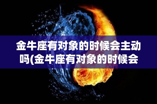 金牛座有对象的时候会主动吗(金牛座有对象的时候会主动吗女生)