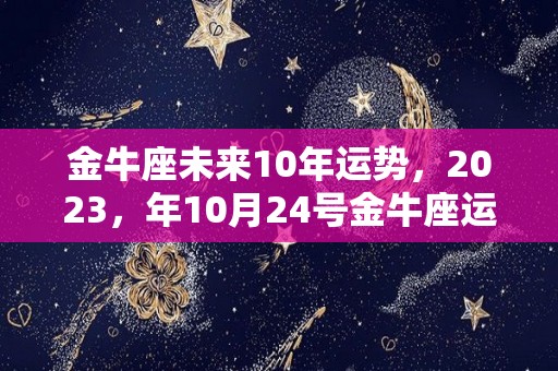 金牛座未来10年运势，2023，年10月24号金牛座运势,金牛座未来10年运势2023年10月24号金牛座运势