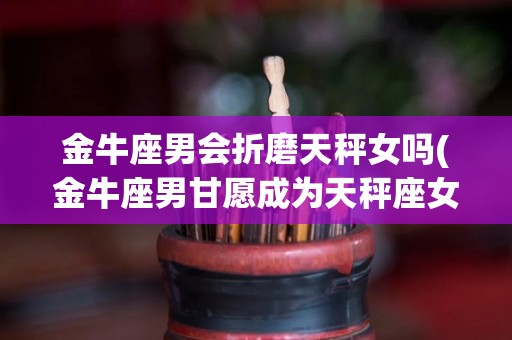 金牛座男会折磨天秤女吗(金牛座男甘愿成为天秤座女的俘虏)