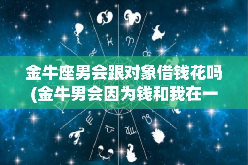 金牛座男会跟对象借钱花吗(金牛男会因为钱和我在一起吗)