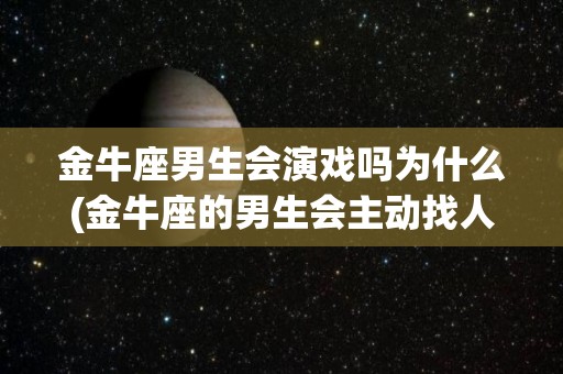 金牛座男生会演戏吗为什么(金牛座的男生会主动找人聊天吗)