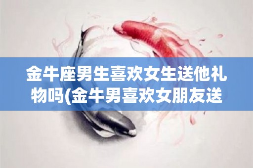 金牛座男生喜欢女生送他礼物吗(金牛男喜欢女朋友送他礼物吗)