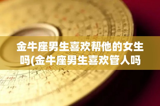 金牛座男生喜欢帮他的女生吗(金牛座男生喜欢管人吗)