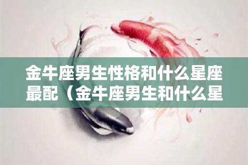 金牛座男生性格和什么星座最配（金牛座男生和什么星座适合）