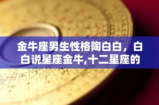 金牛座男生性格陶白白，白白说星座金牛,十二星座的情感分析金牛座恋爱爱得真切，爱得真切金牛座