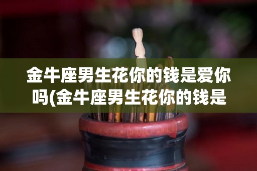 金牛座男生花你的钱是爱你吗(金牛座男生花你的钱是爱你吗为什么)