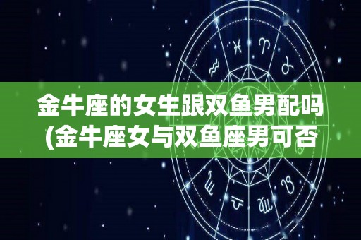 金牛座的女生跟双鱼男配吗(金牛座女与双鱼座男可否婚配)