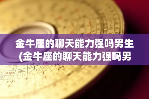 金牛座的聊天能力强吗男生(金牛座的聊天能力强吗男生女生)