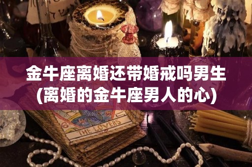 金牛座离婚还带婚戒吗男生(离婚的金牛座男人的心)