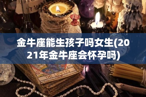 金牛座能生孩子吗女生(2021年金牛座会怀孕吗)
