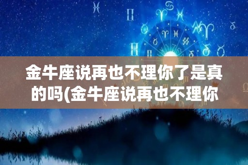 金牛座说再也不理你了是真的吗(金牛座说再也不理你了是真的吗怎么回答)