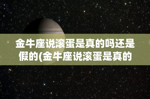 金牛座说滚蛋是真的吗还是假的(金牛座说滚蛋是真的吗还是假的啊)
