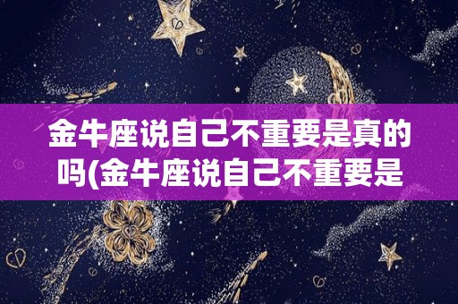 金牛座说自己不重要是真的吗(金牛座说自己不重要是真的吗吗)