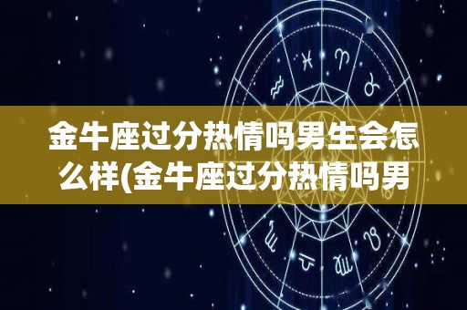 金牛座过分热情吗男生会怎么样(金牛座过分热情吗男生会怎么样呢)