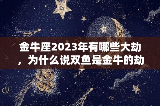 金牛座2023年有哪些大劫，为什么说双鱼是金牛的劫,金牛座2023年的运势如何？