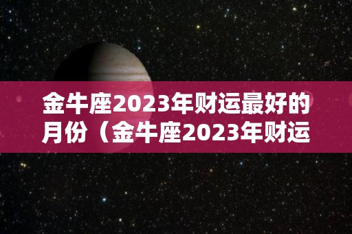 金牛座2023年财运最好的月份（金牛座2023年财运最好的月份是几月）