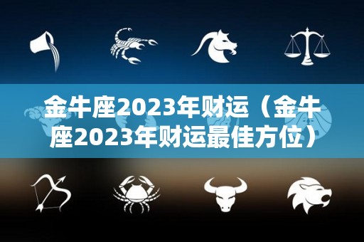 金牛座2023年财运（金牛座2023年财运最佳方位）