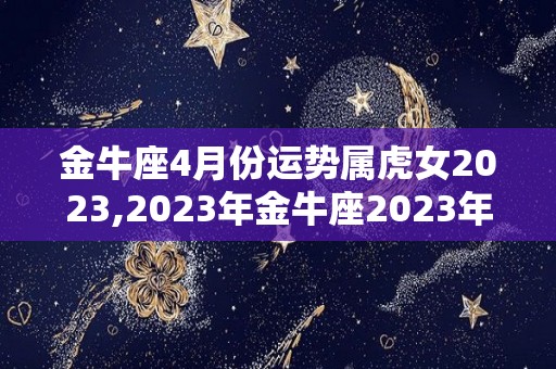 金牛座4月份运势属虎女2023,2023年金牛座2023年运势与属虎女的2023年运势