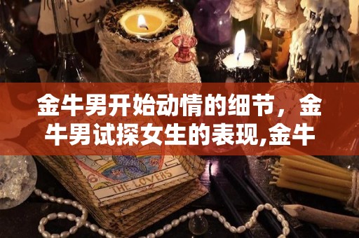 金牛男开始动情的细节，金牛男试探女生的表现,金牛男喜欢一个人会有什么举动金牛男喜欢一个人会有什么行为
