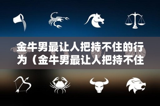 金牛男最让人把持不住的行为（金牛男最让人把持不住的行为是什么?）