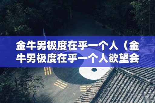 金牛男极度在乎一个人（金牛男极度在乎一个人欲望会很强烈吗）