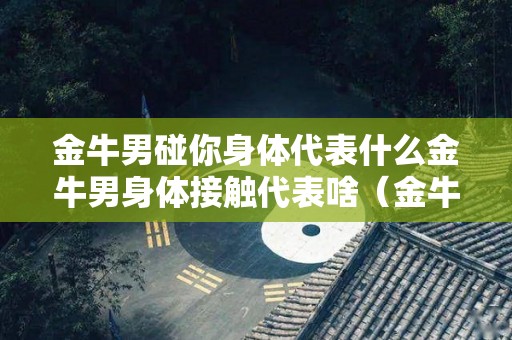 金牛男碰你身体代表什么金牛男身体接触代表啥（金牛男肢体接触是故意的还是不在乎）