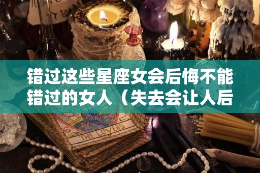 错过这些星座女会后悔不能错过的女人（失去会让人后悔的星座女）