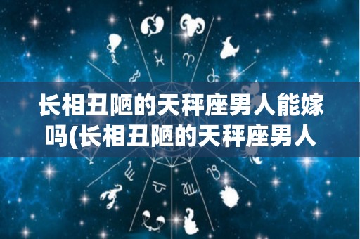 长相丑陋的天秤座男人能嫁吗(长相丑陋的天秤座男人能嫁吗知乎)