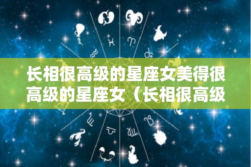 长相很高级的星座女美得很高级的星座女（长相很高级的星座女美得很高级的星座女叫什么）