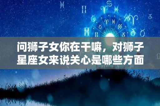 问狮子女你在干嘛，对狮子星座女来说关心是哪些方面呀（狮子女表达对你好的方式）
