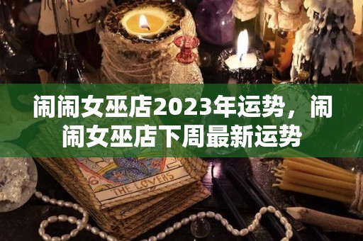 闹闹女巫店2023年运势，闹闹女巫店下周最新运势