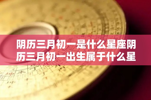 阴历三月初一是什么星座阴历三月初一出生属于什么星座（阴历是三月初一是什么星座?）