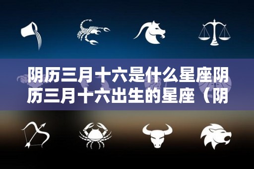 阴历三月十六是什么星座阴历三月十六出生的星座（阴历三月16是什么星座?）