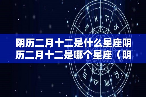 阴历二月十二是什么星座阴历二月十二是哪个星座（阴历二月十二生日是什么星座）