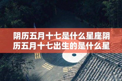 阴历五月十七是什么星座阴历五月十七出生的是什么星座（农历五月十七是什么星座?）