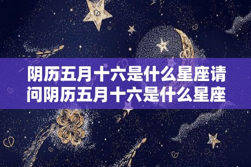 阴历五月十六是什么星座请问阴历五月十六是什么星座（阴历5月十六是什么日子）
