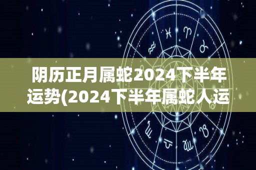 阴历正月属蛇2024下半年运势(2024下半年属蛇人运势解析)