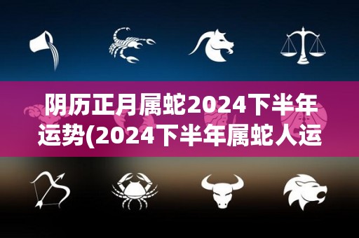 阴历正月属蛇2024下半年运势(2024下半年属蛇人运势解析)