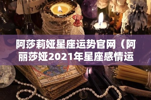 阿莎莉娅星座运势官网（阿丽莎娅2021年星座感情运势）