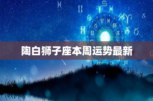 陶白狮子座本周运势最新