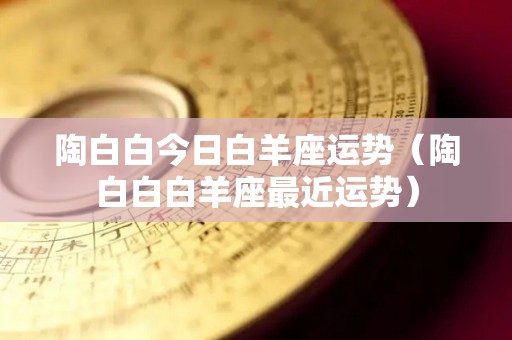 陶白白今日白羊座运势（陶白白白羊座最近运势）
