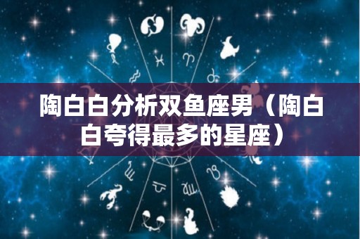 陶白白分析双鱼座男（陶白白夸得最多的星座）