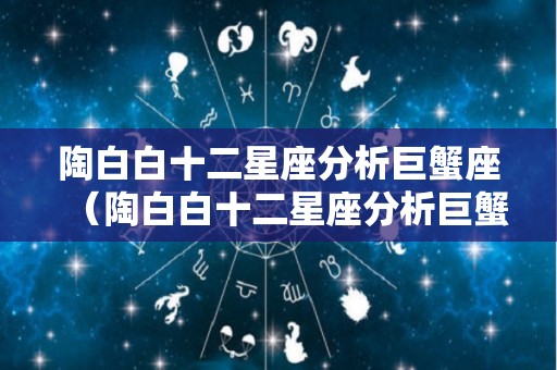 陶白白十二星座分析巨蟹座（陶白白十二星座分析巨蟹座男）
