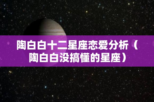 陶白白十二星座恋爱分析（陶白白没搞懂的星座）