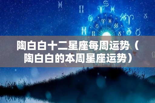 陶白白十二星座每周运势（陶白白的本周星座运势）