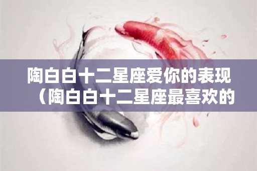 陶白白十二星座爱你的表现（陶白白十二星座最喜欢的类型）