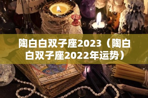陶白白双子座2023（陶白白双子座2022年运势）