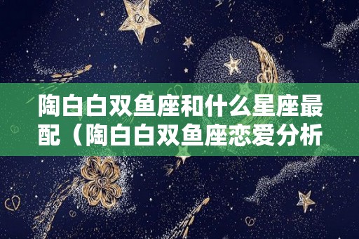 陶白白双鱼座和什么星座最配（陶白白双鱼座恋爱分析）