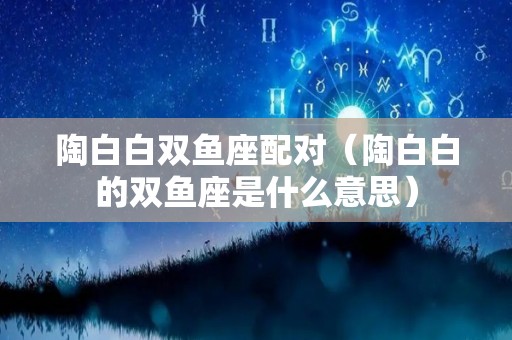 陶白白双鱼座配对（陶白白的双鱼座是什么意思）