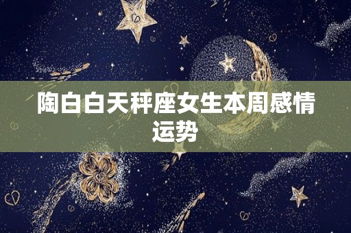陶白白天秤座女生本周感情运势